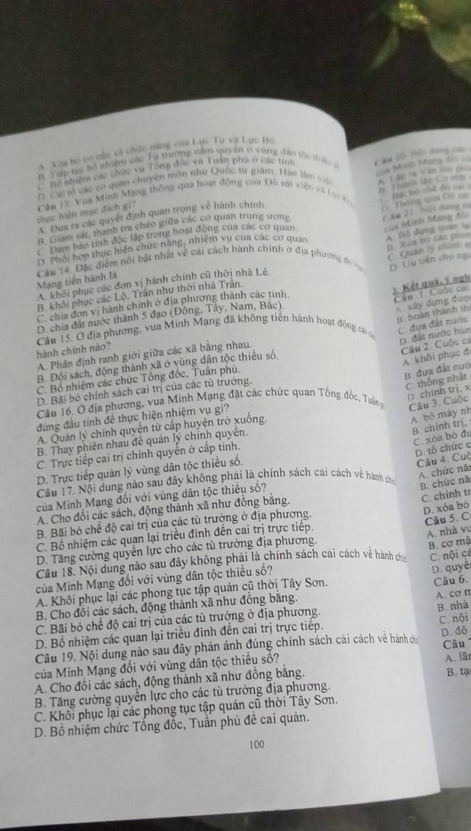 A. Xóa bộ co cầu và chức năng của Lực Tự và Lục Bộ
n Tiếp mc bộ nhiệm các Tà trường năm quyền ở vùng dân tốc thiê CAw 20. 96idong nac
C Tổ nhiệm các chức vụ Tông đốc và Tuần phu ở các tính
Đ. Cai tổ các có quan chuyên môn như Quốc từ giám, Han làm vệ A 1 ập ca Văn tir gê
n Thins Hập Cema
thực hiện mục địch gi'' === Minh Sang d/ =
Căa 13 Vàa Minh Mạng thông qua hoạt động của Đô sát viện và Loc c ` Bai bộ chể độ cạ 
17 Tháng qaa K6 ==
ủa Mình Mang đồ
B. Giám sát, thanh tra chéo giữa các cơ quan trung ương
c āo 2) 16) dung rì
A Đua ra các quyết định quan trọng về hành chính
A Bó dụng quan lạ
c Đam bảo tính độc lập trong hoạt động của các cơ quan
B. Xoa bù các phor
D. Phối hợp thực hiện chức năng, nhiệm vụ của các cơ quan
C Quản lý chính q
Mạng tiền hành là Câu 14. Đặc điểm nổi bật nhất về cái cách hành chính ở địa phương d và D. Ủu tiên cho nga
A. khôi phục các đơn vị hành chính cũ thời nhà Lê,
3. Kết quả, ý ngh
Cầu . Cuộc cái
B. khôi phục các Lộ, Trần như thời nhà Trân.
A xây dựng đượ
C. chia đơn vị hành chính ở địa phương thành các tinh.
B hoàn thành th
D. chia đất nước thành 5 đạo (Đông, Tây, Nam, Bắc),
Câu 15. Ở địa phương, vua Minh Mạng đã không tiến hành hoạt động cái c C đựa đất nước
D. đất nước hùn
hành chính nào?
A. Phân định ranh giới giữa các xã bằng nhau.
Câu 2. Cuộc cá
B. Đội sách, động thành xã ở vùng dân tộc thiều số,
A. khối phục đ
C. Bố nhiệm các chức Tổng đốc, Tuần phú.
B. đưa đất nướ
D. Bãi bó chính sách cai trị của các tù trưởng.
C thống nhất
D. chính trj, x
Câu 16. Ở địa phương, vua Minh Mạng đặt các chức quan Tổng đốc, Tuần p Câu 3. Cuộc
đứng đầu tinh đê thực hiện nhiệm vụ gi?
B. chinh trị, A. bộ máy nh
A. Quan lý chính quyền từ cấp huyện trở xuống.
C. xỏa bó đu
B. Thay phiên nhau đề quản lý chính quyên.
C. Trực tiếp cai trị chính quyền ở cấp tinh.
D. tổ chức c
D. Trực tiếp quản lý vùng dân tộc thiều số.
Câu 4. Cuộ
Cầu 17. Nội dung nào sau đây không phải là chính sách cải cách vệ hánh chi
B. chức nă A. chức năi
C. chính tr
của Minh Mạng đối với vùng dân tộc thiếu số?
D. xóa bó
A. Cho đổi các sách, động thành xã như đồng băng.
B. Bãi bỏ chế độ cai trị của các tù trưởng ở địa phương.
Câu 5. C
C. Bồ nhiệm các quan lại triều đinh đến cai trị trực tiếp.
A. nhà vu
D. Tăng cường quyền lực cho các tù trưởng địa phương.
B. cơ mậ
Câu 18. Nội dung nào sau đây không phải là chính sách cải cách về hành chin C. nội cá
của Minh Mạng đối với vùng dân tộc thiều số?
D. quyê
A. Khôi phục lại các phong tục tập quán cũ thời Tây Sơn.
A. cơ n
B. Cho đồi các sách, động thành xã như đồng bằng. Câu 6.
C. Bãi bỏ chế độ cai trị của các tù trưởng ở địa phương.
B. nhà
D. Bồ nhiệm các quan lại triều đình đến cai trị trực tiếp. C.nội
Câu 19. Nội dung nào sau đây phản ánh đúng chính sách cải cách về hành ch D. đô
A. lär
của Minh Mạng đổi với vùng dân tộc thiều số? Câu
A. Cho đổi các sách, động thành xã như đồng bằng.
B. Tăng cường quyền lực cho các tù trưởng địa phương. B. tạ
C. Khối phục lại các phong tục tập quán cũ thời Tây Sơn.
D. Bồ nhiệm chức Tống đốc, Tuần phủ đề cai quản.
100