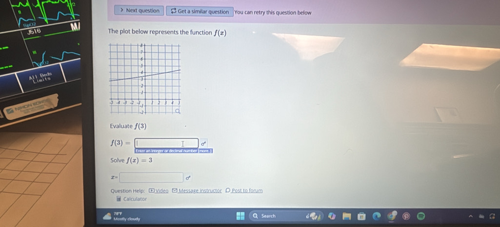 > Next question $ Get a similar question You can retry this question below 
Sp07 
J516 The plot below represents the function f(x)
All Beds 
NIHON KOW 
Evaluate f(3)
f(3)=□ sigma^4
Enter an integer or decimal number (more. ) 
Solve f(x)=3
x=□ o^4
Question Help: E Video [Message instructor D Post to forum 
Calculator 
76°F 
Mostly cloudy Search