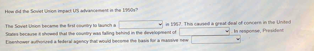 How did the Soviet Union impact US advancement in the 1950s? 
The Soviet Union became the first country to launch a in 1957. This caused a great deal of concern in the United 
States because it showed that the country was falling behind in the development of . In response, President 
Eisenhower authorized a federal agency that would become the basis for a massive new