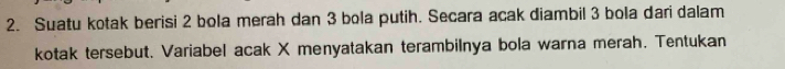 Suatu kotak berisi 2 bola merah dan 3 bola putih. Secara acak diambil 3 bola dari dalam 
kotak tersebut. Variabel acak X menyatakan terambilnya bola warna merah. Tentukan