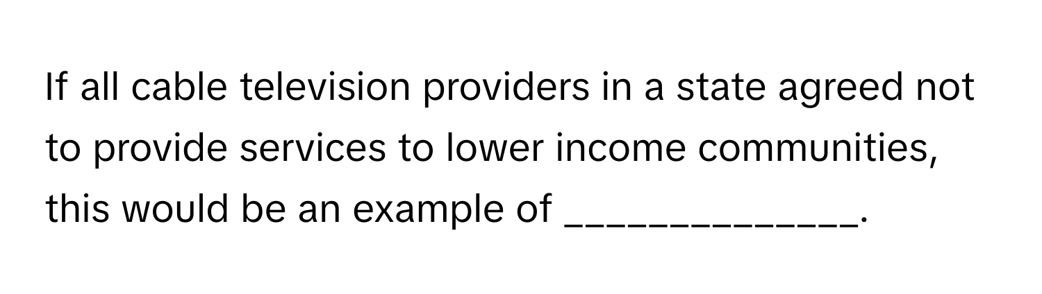 If all cable television providers in a state agreed not to provide services to lower income communities, this would be an example of ______________.