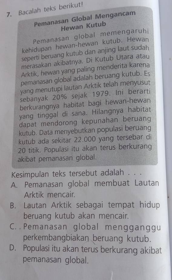 Bacalah teks berikut!
Pemanasan Global Mengancam
Hewan Kutub
Pemanasan global memengaruhi
kehidupan hewan-hewan kutub. Hewan
seperti beruang kutub dan anjing laut sudah
merasakan akibatnya. Di Kutub Utara atau
Arktik, hewan yang paling menderita karena
pemanasan global adalah beruang kutub. Es
yang menutupi lautan Arktik telah menyusut
sebanyak 20% sejak 1979. Ini berarti
berkurangnya habitat bagi hewan-hewan
yang tinggal di sana. Hilangnya habitat
dapat mendorong kepunahan beruang
kutub. Data menyebutkan populasi beruang
kutub ada sekitar 22.000 yang tersebar di
20 titik. Populasi itu akan terus berkurang
akibat pemanasan global.
Kesimpulan teks tersebut adalah . . .
A. Pemanasan global membuat Lautan
Arktik mencair.
B. Lautan Arktik sebagai tempat hidup
beruang kutub akan mencair.
C. Pemanasan global mengganggu
perkembangbiakan beruang kutub.
D. Populasi itu akan terus berkurang akibat
pemanasan global.