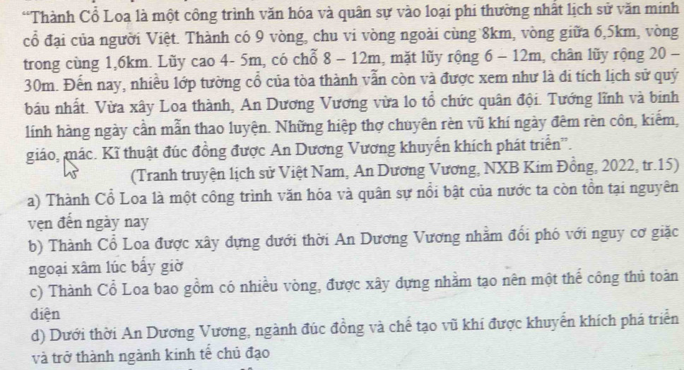 “Thành Cổ Loa là một công trình văn hóa và quân sự vào loại phi thường nhất lịch sử văn minh
cổ đại của người Việt. Thành có 9 vòng, chu vi vòng ngoài cùng 8km, vòng giữa 6,5km, vòng
trong cùng 1,6km. Lũy cao 4- 5m, có chỗ 8 - 12m, mặt lũy rộng 6 - 12m, chân lũy rộng 20 -
30m. Đến nay, nhiều lớp tường cổ của tòa thành vẫn còn và được xem như là di tích lịch sử quý
báu nhất. Vừa xây Loa thành, An Dương Vương vừa lo tổ chức quân đội. Tướng lĩnh và binh
lính hàng ngày cần mẫn thao luyện. Những hiệp thợ chuyên rèn vũ khí ngày đêm rèn côn, kiếm,
giáo, mác. Kĩ thuật đúc đồng được An Dương Vương khuyển khích phát triển'.
(Tranh truyện lịch sử Việt Nam, An Dương Vương, NXB Kim Đồng, 2022, tr.15)
a) Thành Cổ Loa là một công trình văn hóa và quân sự nổi bật của nước ta còn tồn tại nguyên
vẹn đến ngày nay
b) Thành Cổ Loa được xây dựng dưới thời An Dương Vương nhằm đổi phó với nguy cơ giặc
ngoại xâm lúc bấy giờ
c) Thành Cổ Loa bao gồm có nhiều vòng, được xây dựng nhằm tạo nên một thế công thủ toàn
diện
d) Dưới thời An Dương Vương, ngành đúc đồng và chế tạo vũ khí được khuyển khích phá triển
và trở thành ngành kinh tế chủ đạo