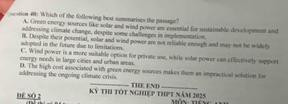 Which of the following best summarises the passage?
A. Green energy sources like solar and wind power are essential for sustainable development and
addressing climate change, despite some challenges in implementation.
B. Despite their potential, solar and wind power are not reliable enough and may not be widely
adopted in the future due to limitations.
C. Wind power is a more suitable option for private use, while solar power can effectively support
energy needs in large cities and urban areas.
D. The high cost associated with green energy sources makes them an impractical solution for
addressing the ongoing climate crisis.
_
THE END_
ĐE SÓ 2 Kỳ tHI tỚt nghIệp tHPt năm 2025