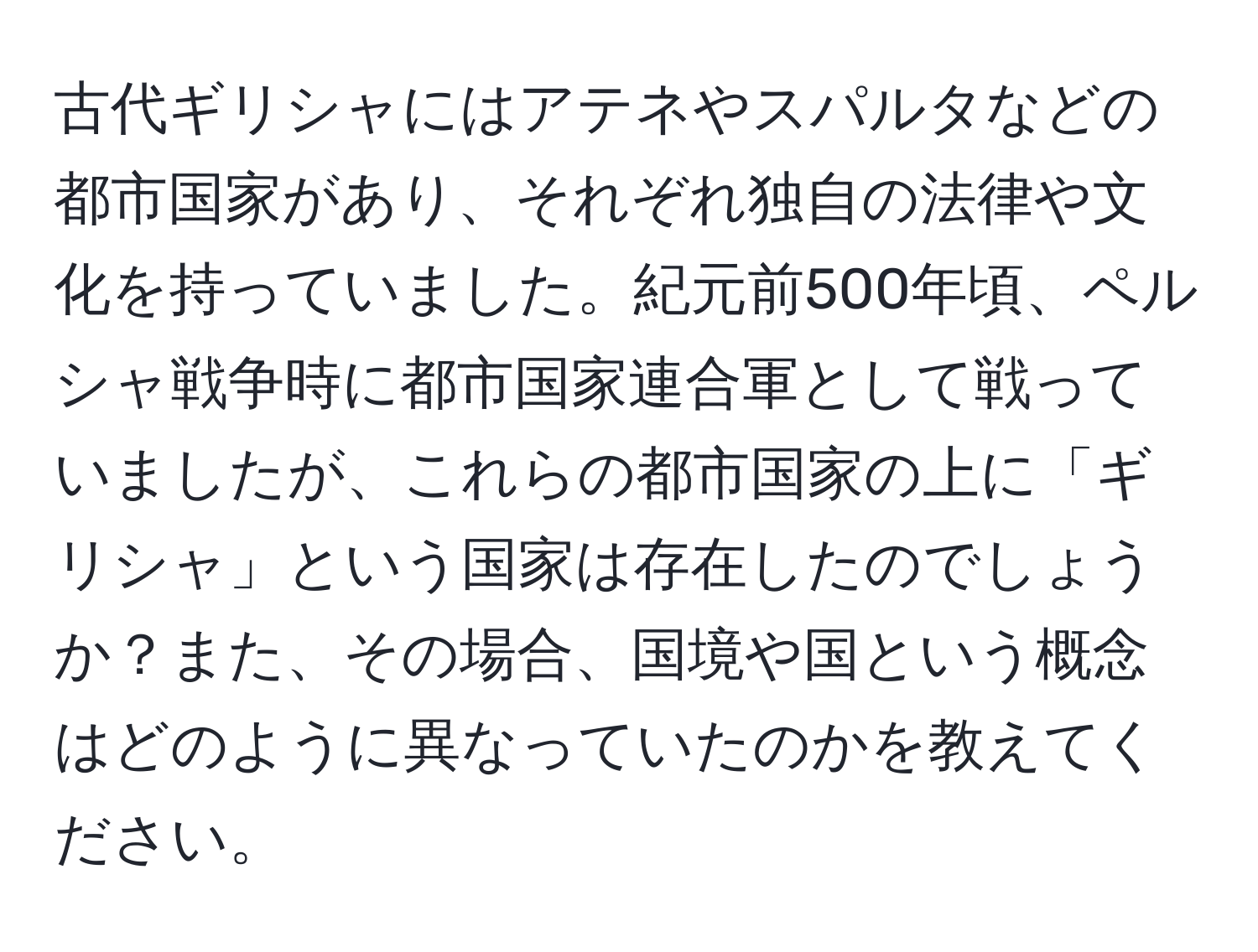 古代ギリシャにはアテネやスパルタなどの都市国家があり、それぞれ独自の法律や文化を持っていました。紀元前500年頃、ペルシャ戦争時に都市国家連合軍として戦っていましたが、これらの都市国家の上に「ギリシャ」という国家は存在したのでしょうか？また、その場合、国境や国という概念はどのように異なっていたのかを教えてください。