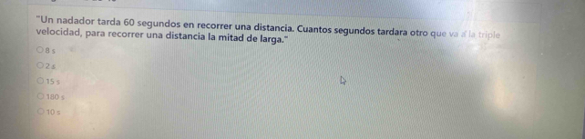 "Un nadador tarda 60 segundos en recorrer una distancia. Cuantos segundos tardara otro que va a la triple
velocidad, para recorrer una distancia la mitad de larga."
8 s
2s
15 s
180 s
10 s