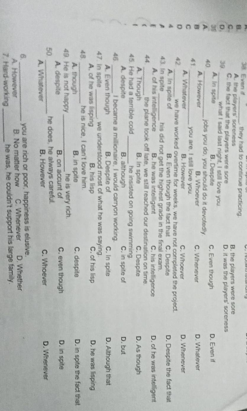 Even d _ they had to continue practicing.
B.
A. the players' soreness
B. the players were sore
C. C. the fact that the players were sore
D. it was the players' soreness
D. 39 _what I said last night, I still love you.
34 A. In spite B. Despite C. Even though D. Even if
A 40 _
jabs you do, you should do it devotedly.
A. However
B B. Whoever C. Whenever D. Whatever
C 。_
you are, I still love you.
A. Whatever B. However C. Whoever D. Whenever
D 42 _we have worked overtime for weeks, we have not completed the project.
A. In spite of B. Even though the fact that C. Despite D. Despite the fact that
43. In spite _his did not get the highest grade in the final exam.
A. of his intelligence B. he was intelligent C. his intelligence D. of he was intelligent
44 _the plane took off late, we still reached our destination on time.
A. Though B. In spite C. Despite D. As though
45. He had a terrible cold _he insisted on going swimming.
A. despite B. although C. in spite of D. but
46_ I became a millionaire, I would carryon working.
A. Even though B. Despite of C. In spite D. Although that
47. In spite _, we understood most of what he was saying.
A. of he was lisping B. his lisp C. of his lisp D. he was lisping
48. _he is nice, I can't love him.
A. though B. in spite C. despite D. in spite the fact that
49. He is not happy _he is very rich.
A. despite B. on accunt of C. even though D. in spite
50 _he does, he always careful.
C. Whoever
A, Whatever B. However D. Whenever
6._ you are rich or poor, happiness is elusive.
A. However B. No matter how C. Whenever D. Whether
7. Hard-working _he was, he couldn't support his large family.