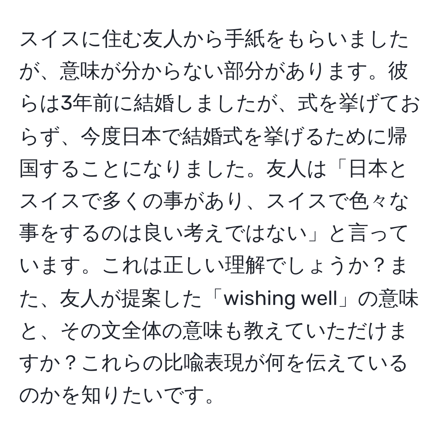 スイスに住む友人から手紙をもらいましたが、意味が分からない部分があります。彼らは3年前に結婚しましたが、式を挙げておらず、今度日本で結婚式を挙げるために帰国することになりました。友人は「日本とスイスで多くの事があり、スイスで色々な事をするのは良い考えではない」と言っています。これは正しい理解でしょうか？また、友人が提案した「wishing well」の意味と、その文全体の意味も教えていただけますか？これらの比喩表現が何を伝えているのかを知りたいです。