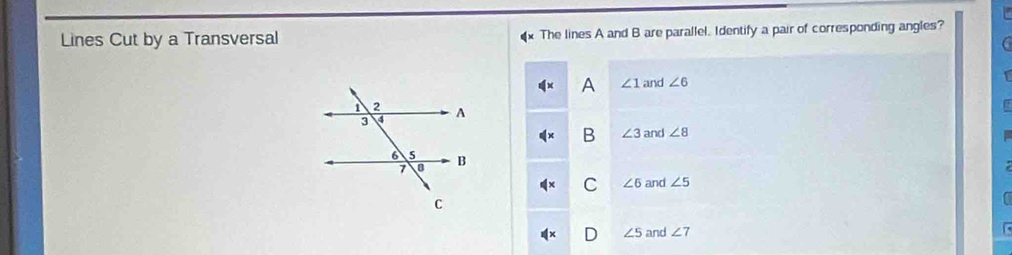 Lines Cut by a Transversal The lines A and B are parallel. Identify a pair of corresponding angles?
A ∠ 1 and ∠ 6
B ∠ 3 and ∠ 8
C ∠ 6 and ∠ 5
∠ 5 and ∠ 7