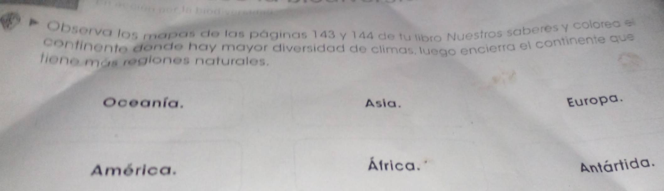 Observa los mapas de las páginas 143 y 144 de tu libro Nuestros saberes y colorea e
continente donde hay mayor diversidad de climas, luego encierra el continente que
tiene más regiones naturales.
Oceanía. Asia. Europa.
América.
África. Antártida.