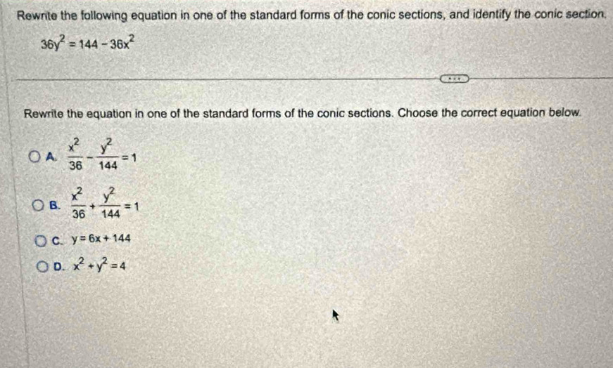 Rewnite the following equation in one of the standard forms of the conic sections, and identify the conic section.
36y^2=144-36x^2
Rewrite the equation in one of the standard forms of the conic sections. Choose the correct equation below.
A.  x^2/36 - y^2/144 =1
B.  x^2/36 + y^2/144 =1
C. y=6x+144
D. x^2+y^2=4