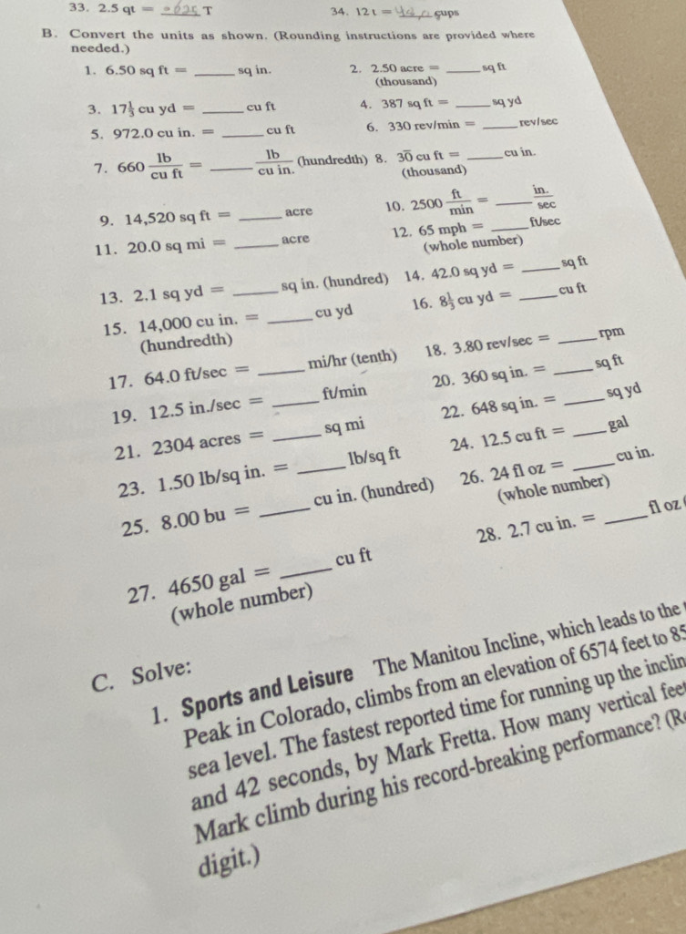 2.5qt= _T 34. 12t= çups
B. Convert the units as shown. (Rounding instructions are provided where
needed.)
1. 6.50 sq ft= _sq in. 2. 2.50 acre acre= _sq ft
(thousand)
3. 17 1/3 cuyd= _cu ft A. 387sqft= _ _sqyd
5. 972. )cuin. = _cu ft 6. 330 rev/min = _rev/sec
7. 660 lb/cuft = _  lb/cuin.  (hundredth) 8. 3overline 0 cu ft= _cu in.
(thousand)
9. 14,520sq ft= _acre 10. 2500 ft/min = _  (in.)/sec  
11. 20.0sqmi= _acre 12. 65mph= _ftsec
(whole number)
13. 2.1sqyd= _sq in. (hundred) 14. 42.0sqyd= __sq ft
15. 14,000 cu in. = _cu yd 16. 8 1/3 cuyd= cu ft
(hundredth)
17. 64.0ft/sec = _mi/hr (tenth) 18. 3.80rev/sec = __
rpm
sq ft
19. 12.5in./sec = _ft/min 20. 360 sq in. =_
sq yd
22.
21. 2304acres= _sq mi 648sqin.= _
23. 1.50 1b/sq in. = _lb/sq ft 24. 12.5cuft= _
gal
26. 24floz= cu in.
25. 8.00bu= _cu in. (hundred)
(whole number)
28. 2.7cuin.= _fl oz
27. 4650gal= _cu ft
(whole number)
1. Sports and Leisure The Manitou Incline, which leads to the
C. Solve:
Peak in Colorado, climbs from an elevation of 6574 feet to 8
sea level. The fastest reported time for running up the inclir
and 42 seconds, by Mark Fretta. How many vertical fee
Mark climb during his record-breaking performance? (R
digit.)