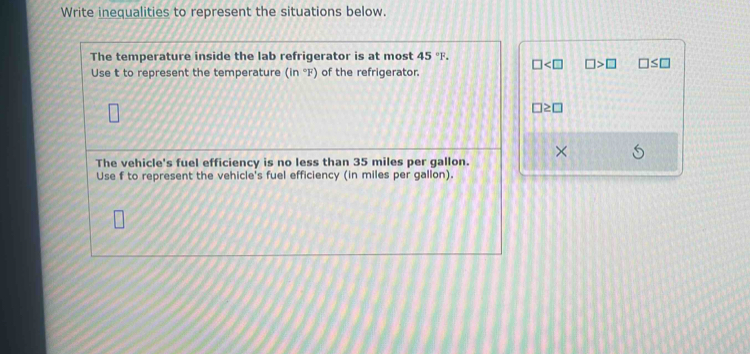 Write inequalities to represent the situations below. 
The temperature inside the lab refrigerator is at most 45°F. □ □ >□ □ ≤ □
Use t to represent the temperature (in°F) of the refrigerator.
□ ≥ □
The vehicle's fuel efficiency is no less than 35 miles per gallon. × 
Use f to represent the vehicle's fuel efficiency (in miles per gallon).