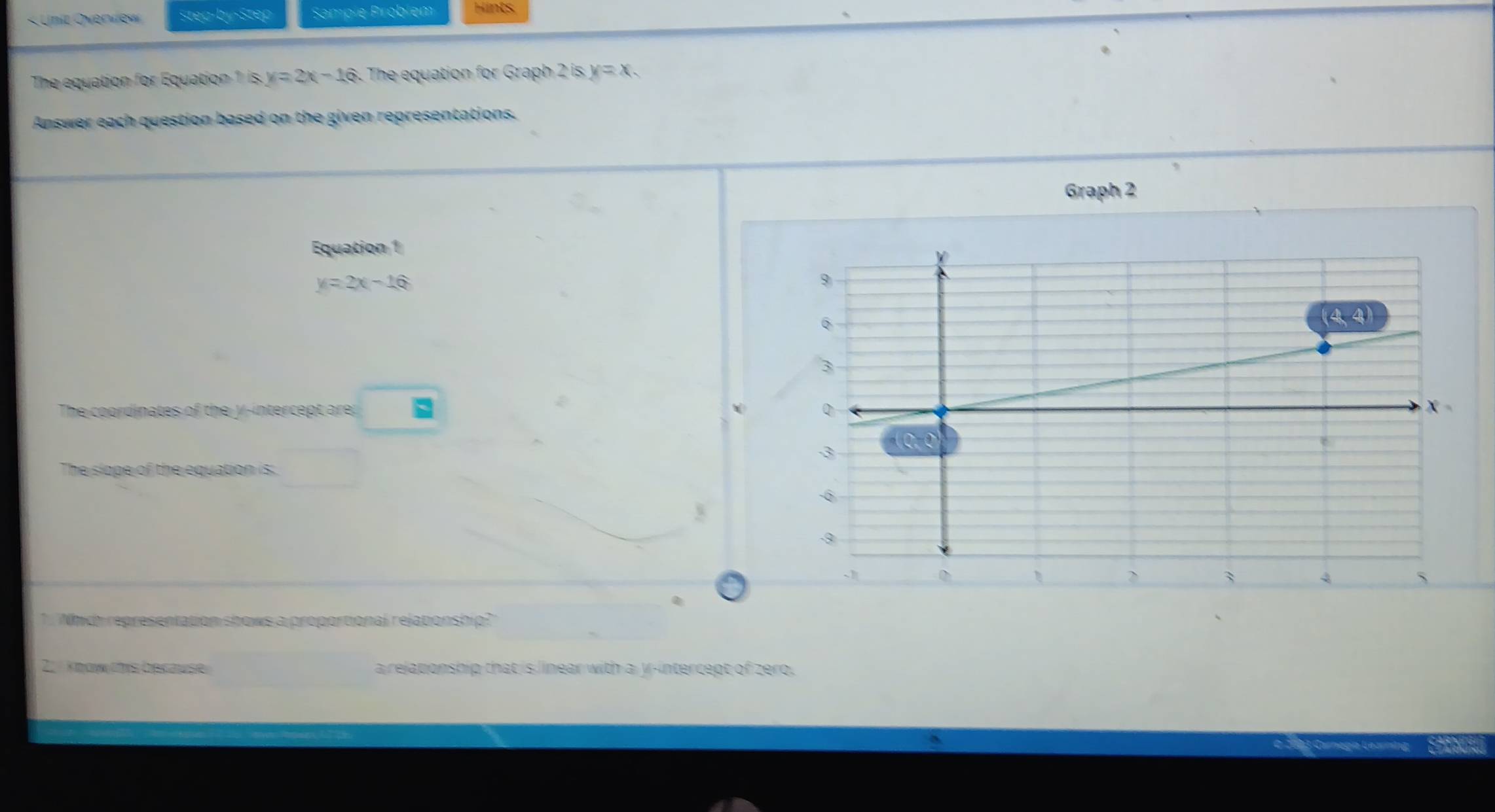 « Unit Overview Stea-by-Step Sample Problém Hints.
The equation for Equation 1 is y=2x-16 The equation for Graph 2 is y=x. 
Answer each question based on the given representations.
Graph 2
Equation 1
y=2x-16
The coordinates of the y-intercept are .
The slope of the equation is:
1 Which representation shows a proportional relaponship?
2. know this becawse a relaponship that is linear with a y-intercept of zero.