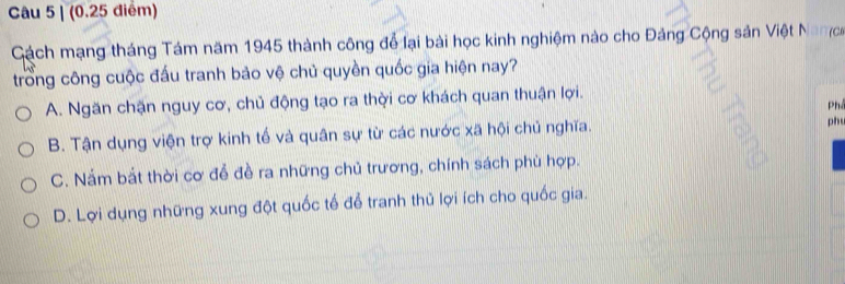 Cách mạng tháng Tám năm 1945 thành công để lại bài học kinh nghiệm nào cho Đảng Cộng sản Việt Nan
trong công cuộc đấu tranh bảo vệ chủ quyền quốc gia hiện nay?
A. Ngăn chặn nguy cơ, chủ động tạo ra thời cơ khách quan thuận lợi.
Ph
B. Tận dụng viện trợ kinh tế và quân sự từ các nước xã hội chủ nghĩa.
ph
C. Nắm bắt thời cơ đễ đề ra những chủ trương, chính sách phù hợp.
D. Lợi dụng những xung đột quốc tế để tranh thủ lợi ích cho quốc gia.