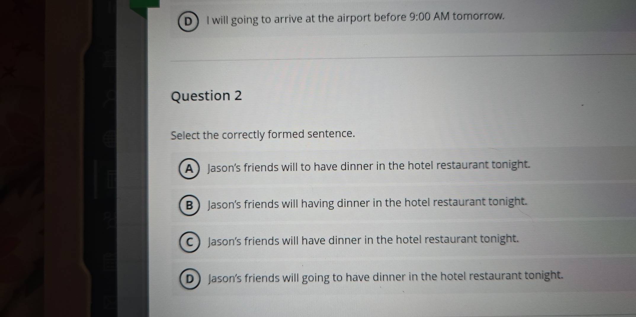 D I will going to arrive at the airport before 9:00 AM tomorrow.
Question 2
Select the correctly formed sentence.
A  Jason’s friends will to have dinner in the hotel restaurant tonight.
B) Jason's friends will having dinner in the hotel restaurant tonight.
C Jason's friends will have dinner in the hotel restaurant tonight.
D Jason's friends will going to have dinner in the hotel restaurant tonight.