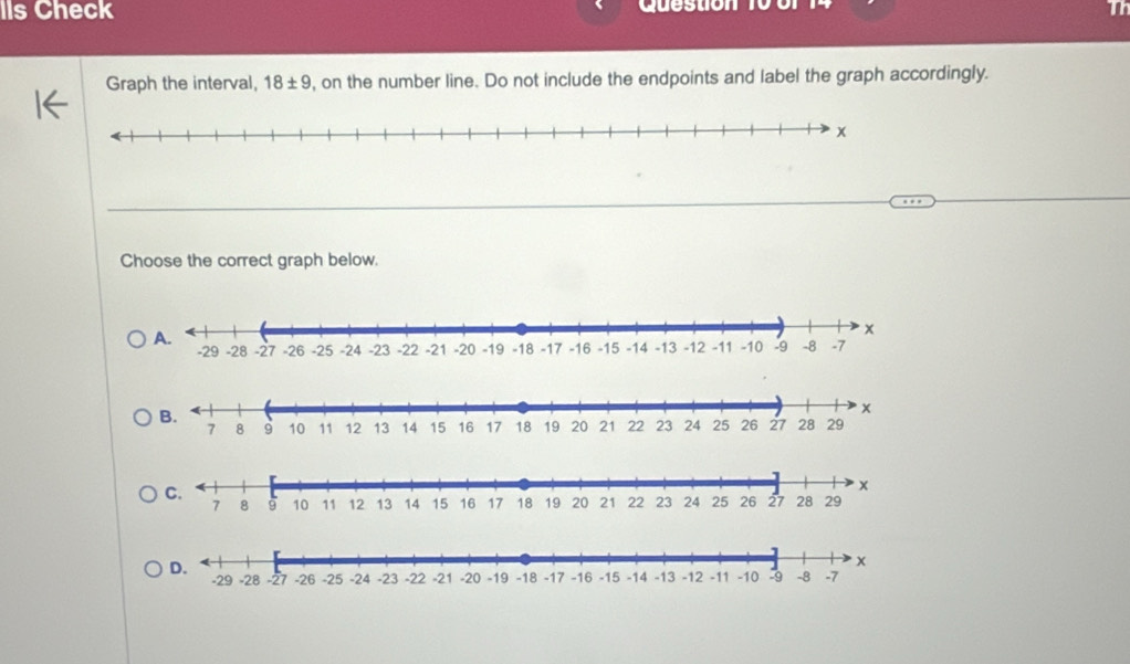 Ils Check Question 
Graph the interval, 18± 9 , on the number line. Do not include the endpoints and label the graph accordingly. 
Choose the correct graph below.