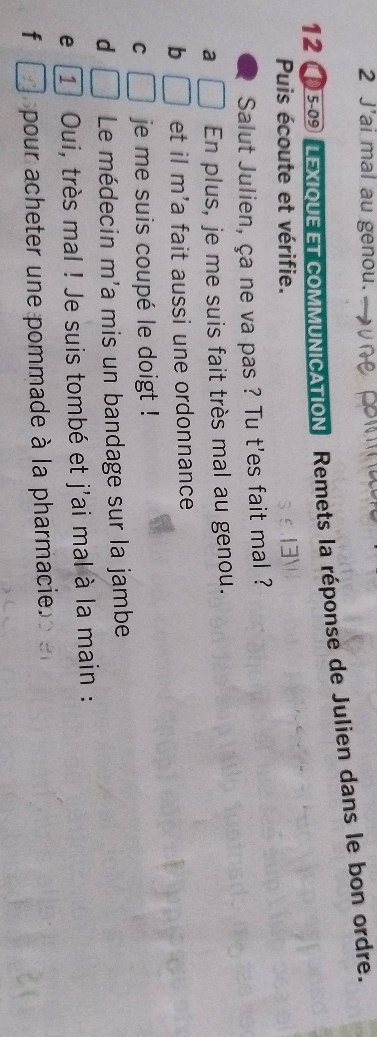 J'ai mal au genou. 
12 5-09 LEXIQUE ET COMMUNICATION Remets la réponse de Julien dans le bon ordre. 
Puis écoute et vérifie. 
Salut Julien, ça ne va pas ? Tu t'es fait mal ? 
a En plus, je me suis fait très mal au genou. 
b □  et il m'a fait aussi une ordonnance 
C | je me suis coupé le doigt ! 
d  □ /□   Le médecin m'a mis un bandage sur la jambe 
e 1 Oui, très mal ! Je suis tombé et j'ai mal à la main : 
f pour acheter une pommade à la pharmacie.