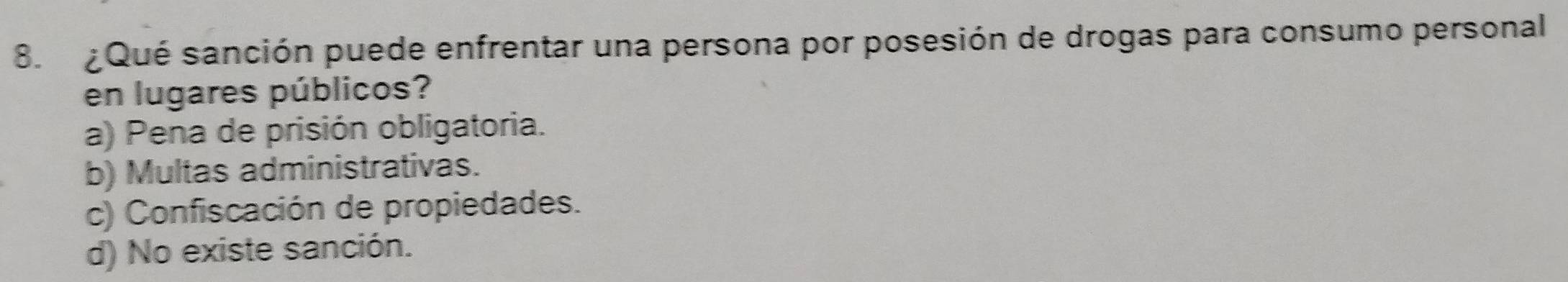 ¿ Qué sanción puede enfrentar una persona por posesión de drogas para consumo personal
en lugares públicos?
a) Pena de prisión obligatoria.
b) Multas administrativas.
c) Confiscación de propiedades.
d) No existe sanción.