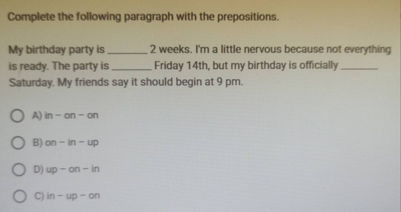 Complete the following paragraph with the prepositions.
My birthday party is _ 2 weeks. I'm a little nervous because not everything
is ready. The party is _Friday 14th, but my birthday is officially_
Saturday. My friends say it should begin at 9 pm.
A) in-on-on
B) on-in-up
D) up-on-in
C) in-up-on