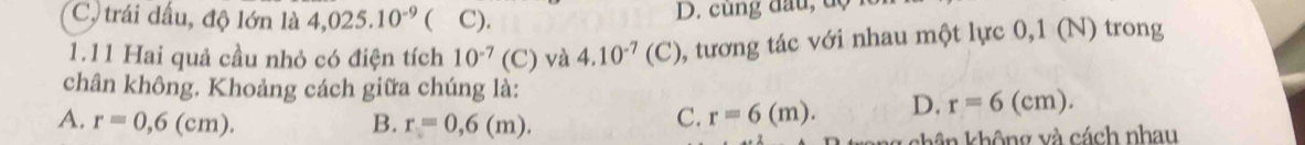 C trái dấu, độ lớn là 4,025.10^(-9) ( C). D. cùng đầu, dộ
1.11 Hai quả cầu nhỏ có điện tích 10^(-7)(C) và 4.10^(-7)(C) 0, tương tác với nhau một lực 0,1 (N) trong
chân không. Khoảng cách giữa chúng là:
A. r=0,6(cm). B. r=0,6(m).
C. r=6(m). D. r=6(cm). 
* khân không và cách nhau