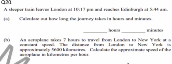 A sleeper train leaves London at 10:17 pm and reaches Edinburgh at 5:44 am. 
(a) Calculate out how long the journey takes in hours and minutes. 
__
hours minutes
(b) An aeroplane takes 7 hours to travel from London to New York at a 
constant speed. The distance from London to New York is 
approximately 5600 kilometres. Calculate the approximate speed of the 
aeroplane in kilometres per hour.