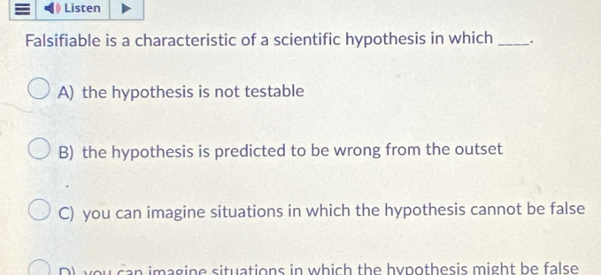 Listen
Falsifiable is a characteristic of a scientific hypothesis in which _.
A) the hypothesis is not testable
B) the hypothesis is predicted to be wrong from the outset
C) you can imagine situations in which the hypothesis cannot be false
D) you can imagine situations in which the hypothesis might be false