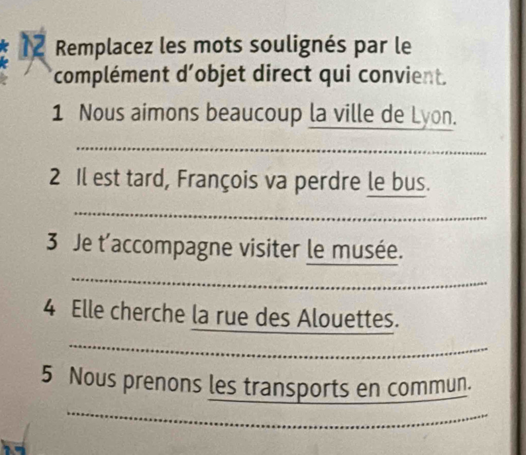 Remplacez les mots soulignés par le 
complément d'objet direct qui convient. 
1 Nous aimons beaucoup la ville de Lyon. 
_ 
2 Il est tard, François va perdre le bus. 
_ 
3 Je t'accompagne visiter le musée. 
_ 
_ 
4 Elle cherche la rue des Alouettes. 
_ 
_ 
5 Nous prenons les transports en commun 
_