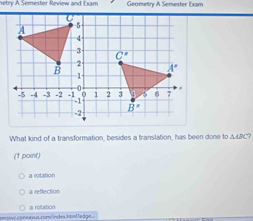 netry A Semester Review and Exam Geometry A Semester Exam
What kind of a transformation, besides a translation, has been done to △ ABC 2
(1 point)
a rotation
a reflection
a rotation
emssvc.connexus.com/index.html?edge...