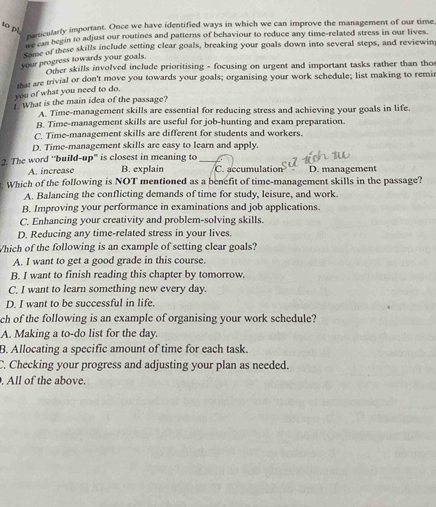 to pl
particularly important. Once we have identified ways in which we can improve the management of our time
Pacan begin to adjust our routines and patterns of behaviour to reduce any time-related stress in our lives.
Some of these skills include setting clear goals, breaking your goals down into several steps, and reviewin
your progress towards your goals.
Other skills involved include prioritising - focusing on urgent and important tasks rather than tho
that are trivial or don't move you towards your goals; organising your work schedule; list making to remir
you of what you need to do.
1. What is the main idea of the passage?
A. Time-management skills are essential for reducing stress and achieving your goals in life.
B. Time-management skills are useful for job-hunting and exam preparation.
C. Time-management skills are different for students and workers.
D. Time-management skills are easy to learn and apply.
2. The word “build-up" is closest in meaning to_
A. increase B. explain C. accumulation D. management
. Which of the following is NOT mentioned as a benefit of time-management skills in the passage?
A. Balancing the conflicting demands of time for study, leisure, and work.
B. Improving your performance in examinations and job applications.
C. Enhancing your creativity and problem-solving skills.
D. Reducing any time-related stress in your lives.
Which of the following is an example of setting clear goals?
A. I want to get a good grade in this course.
B. I want to finish reading this chapter by tomorrow.
C. I want to learn something new every day.
D. I want to be successful in life.
ch of the following is an example of organising your work schedule?
A. Making a to-do list for the day.
B. Allocating a specific amount of time for each task.
C. Checking your progress and adjusting your plan as needed.
. All of the above.