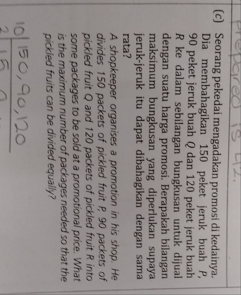 Seorang pekedai mengadakan promosi di kedainya. 
Dia membahagikan 150 peket jeruk buah P,
90 peket jeruk buah Q dan 120 peket jeruk buah
R ke dalam sebilangan bungkusan untuk dijual 
dengan suatu harga promosi. Berapakah bilangan 
maksimum bungkusan yang diperlukan supaya 
jeruk-jeruk itu dapat dibahagikan dengan sama 
rata? 
A shopkeeper organises a promotion in his shop. He 
divides 150 packets of pickled fruit P, 90 packets of 
pickled fruit Q and 120 packets of pickled fruit R into 
some packages to be sold at a promotional price. What 
is the maximum number of packages needed so that the 
pickled fruits can be divided equally?