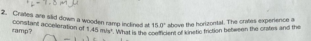 Crates are slid down a wooden ramp inclined at 15.0° above the horizontal. The crates experience a 
constant acceleration of 
ramp? 1.45m/s^2. What is the coefficient of kinetic friction between the crates and the