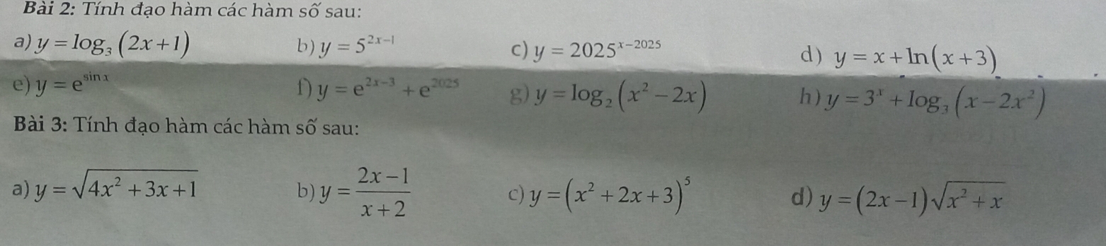 Tính đạo hàm các hàm Swidehat O sau: 
a) y=log _3(2x+1) b) y=5^(2x-1) c) y=2025^(x-2025) d) y=x+ln (x+3)
e) y=e^(sin x) D y=e^(2x-3)+e^(2025) g) y=log _2(x^2-2x) y=3^x+log _3(x-2x^2)
h) 
Bài 3: Tính đạo hàm các hàm : shat O sau: 
a) y=sqrt(4x^2+3x+1)
b) y= (2x-1)/x+2  y=(x^2+2x+3)^5 y=(2x-1)sqrt(x^2+x)
c) 
d)