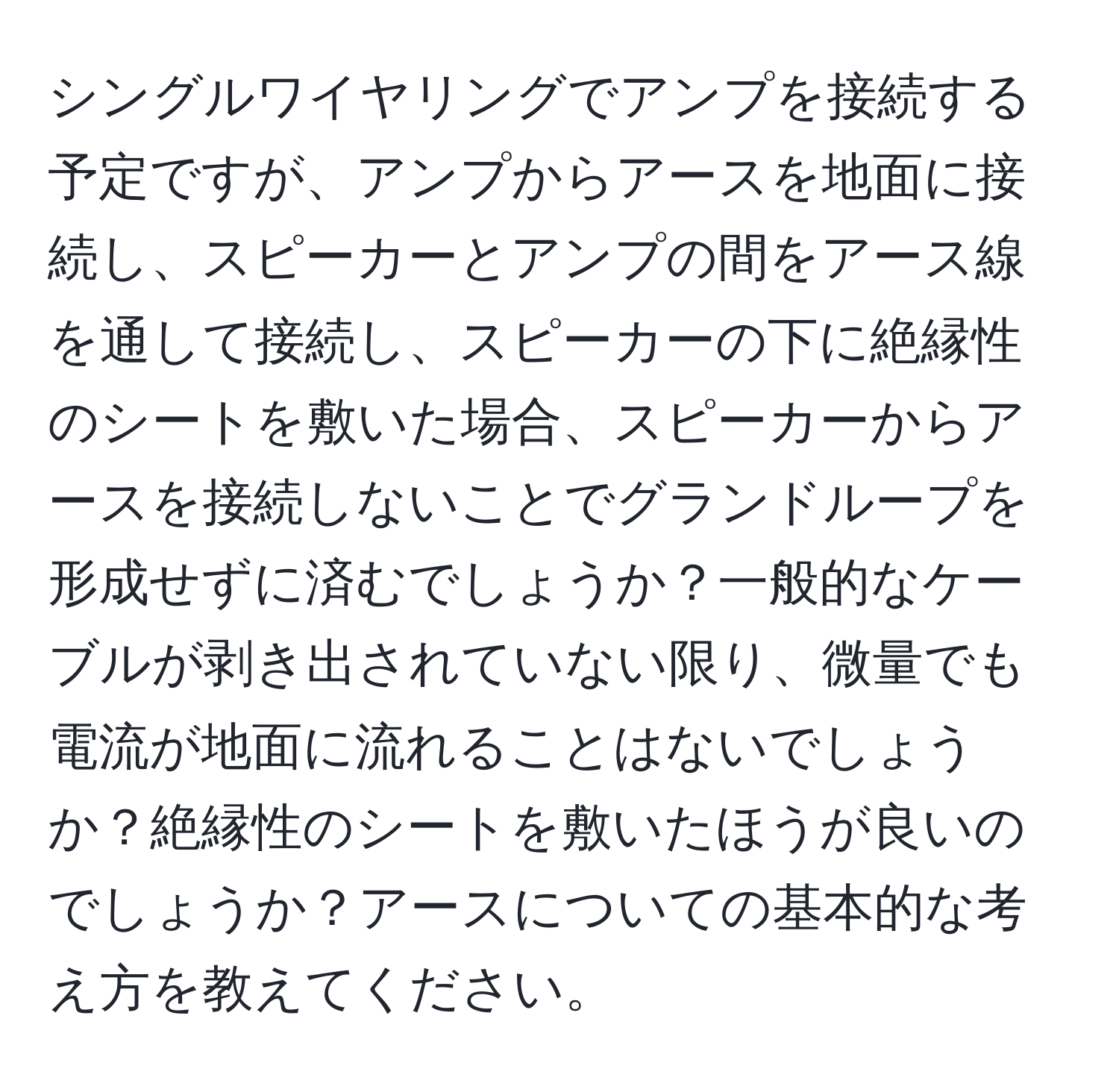 シングルワイヤリングでアンプを接続する予定ですが、アンプからアースを地面に接続し、スピーカーとアンプの間をアース線を通して接続し、スピーカーの下に絶縁性のシートを敷いた場合、スピーカーからアースを接続しないことでグランドループを形成せずに済むでしょうか？一般的なケーブルが剥き出されていない限り、微量でも電流が地面に流れることはないでしょうか？絶縁性のシートを敷いたほうが良いのでしょうか？アースについての基本的な考え方を教えてください。