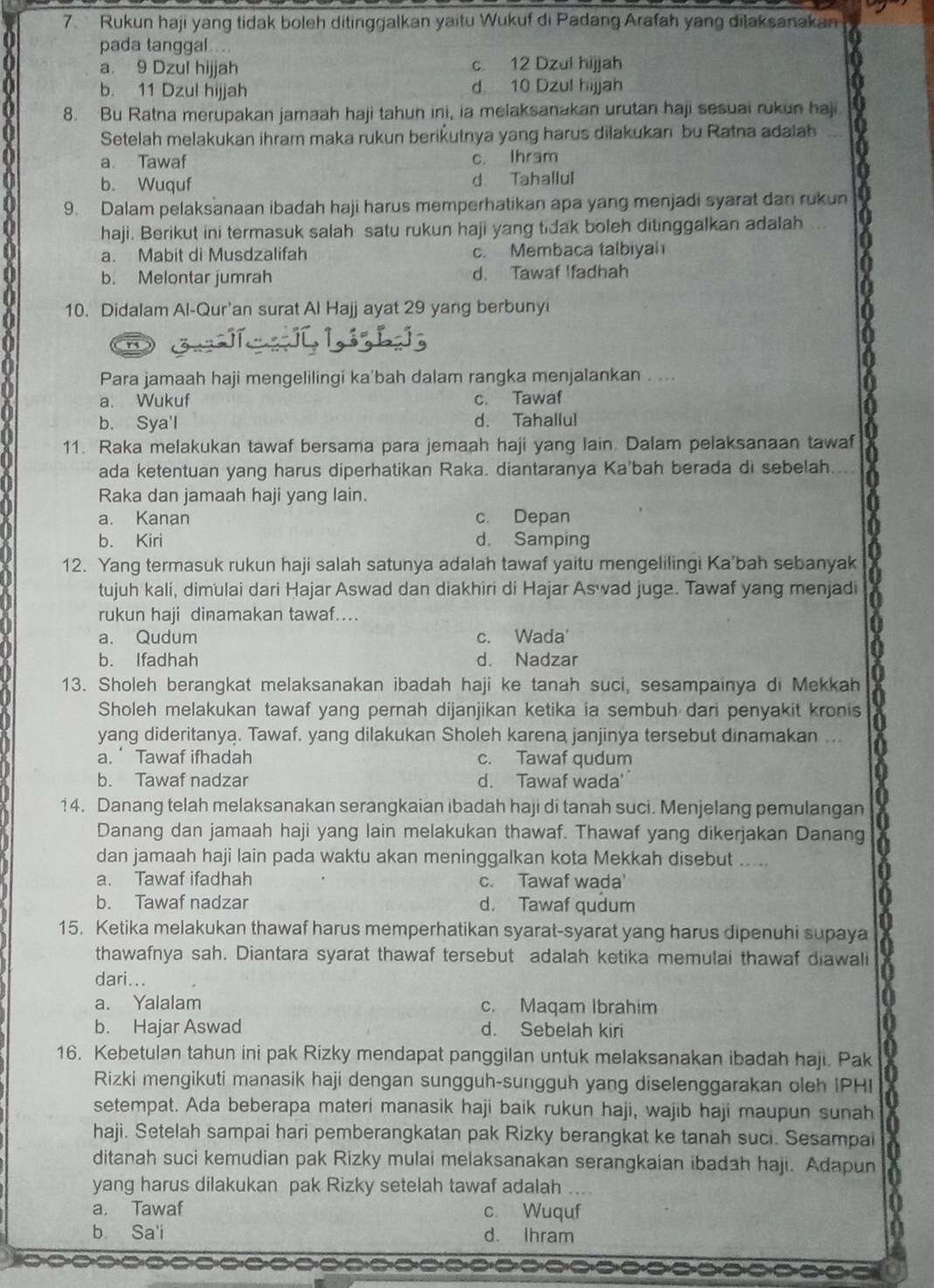 Rukun haji yang tidak boleh ditinggalkan yaitu Wukuf di Padang Arafah yang dilaksanakan
pada tanggal....
a. 9 Dzul hijjah c 12 Dzul hijjah
b. 11 Dzul hijjah d 10 Dzul hijjah
8. Bu Ratna merupakan jamaah haji tahun ini, ia melaksanakan urutan haji sesuai rukun haji
Setelah melakukan ihram maka rukun berikutnya yang harus dilakukan bu Ratna adalah
a Tawaf c. Ihram
b. Wuquf d Tahallul
9. Dalam pelaksanaan ibadah haji harus memperhatikan apa yang menjadi syarat dan rukun
haji. Berikut ini termasuk salah satu rukun haji yang tidak boleh ditinggalkan adalah
a. Mabit di Musdzalifah c. Membaca talbiyah
b. Melontar jumrah d. Tawaf Ifadhah
10. Didalam Al-Qur'an surat Al Hajj ayat 29 yang berbunyi
Para jamaah haji mengelilingi ka'bah dalam rangka menjalankan . ...
a. Wukuf c. Tawaf
b. Sya'l d. Tahallul
11. Raka melakukan tawaf bersama para jemaah haji yang lain Dalam pelaksanaan tawaf
ada ketentuan yang harus diperhatikan Raka. diantaranya Ka'bah berada di sebelah.
Raka dan jamaah haji yang lain.
a. Kanan c. Depan
b. Kiri d. Samping
12. Yang termasuk rukun haji salah satunya adalah tawaf yaitu mengelilingi Ka'bah sebanyak
tujuh kali, dimulai dari Hajar Aswad dan diakhiri di Hajar Aswad juga. Tawaf yang menjadi
rukun haji dinamakan tawaf...
a. Qudum c. Wada'
b. Ifadhah d. Nadzar
13. Sholeh berangkat melaksanakan ibadah haji ke tanah suci, sesampainya di Mekkah
Sholeh melakukan tawaf yang pernah dijanjikan ketika ia sembuh dari penyakit kronis
yang dideritanya. Tawaf. yang dilakukan Sholeh karena janjinya tersebut dinamakan ...
a. Tawaf ifhadah c. Tawaf qudum
b. Tawaf nadzar d. Tawaf wada'
14. Danang telah melaksanakan serangkaian ibadah haji di tanah suci. Menjelang pemulangan
Danang dan jamaah haji yang lain melakukan thawaf. Thawaf yang dikerjakan Danang
dan jamaah haji lain pada waktu akan meninggalkan kota Mekkah disebut . _
a. Tawaf ifadhah c. Tawaf wada'
b. Tawaf nadzar d. Tawaf qudum
15. Ketika melakukan thawaf harus memperhatikan syarat-syarat yang harus dipenuhi supaya
thawafnya sah. Diantara syarat thawaf tersebut adalah ketika memulai thawaf diawali
dari...
a. Yalalam c. Maqam Ibrahim
b. Hajar Aswad d. Sebelah kiri
16. Kebetulan tahun ini pak Rizky mendapat panggilan untuk melaksanakan ibadah haji. Pak
Rizki mengikuti manasik haji dengan sungguh-sungguh yang diselenggarakan oleh IPHI
setempat. Ada beberapa materi manasik haji baik rukun haji, wajib haji maupun sunah
haji. Setelah sampai hari pemberangkatan pak Rizky berangkat ke tanah suci. Sesampai
ditanah suci kemudian pak Rizky mulai melaksanakan serangkaian ibadah haji. Adapun
yang harus dilakukan pak Rizky setelah tawaf adalah ....
a. Tawaf c. Wuquf
b Sa'i d. Ihram