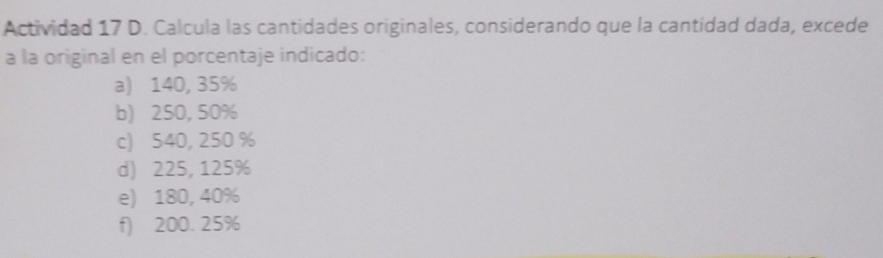 Actividad 17 D. Calcula las cantidades originales, considerando que la cantidad dada, excede
a la original en el porcentaje indicado:
a) 140, 35%
b) 250, 50%
c) 540, 250 %
d) 225, 125%
e) 180, 40%
f) 200. 25%