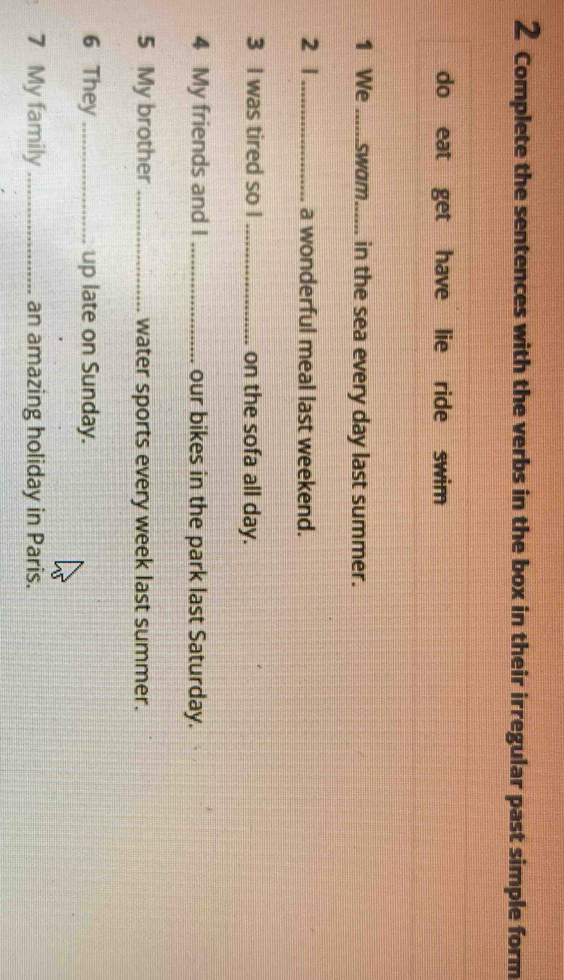 Complete the sentences with the verbs in the box in their irregular past simple form 
do eat get have lie ride swim 
1 We_ swom...... in the sea every day last summer. 
2 1_ a wonderful meal last weekend. 
3 I was tired so I _on the sofa all day. 
4 My friends and I _our bikes in the park last Saturday. 
5 My brother_ water sports every week last summer. 
6 They _up late on Sunday. 
7 My family _an amazing holiday in Paris.