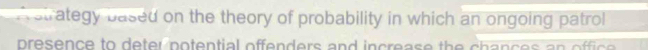 A strategy based on the theory of probability in which an ongoing patrol 
presence to deter potential offenders and increase the h ances an office