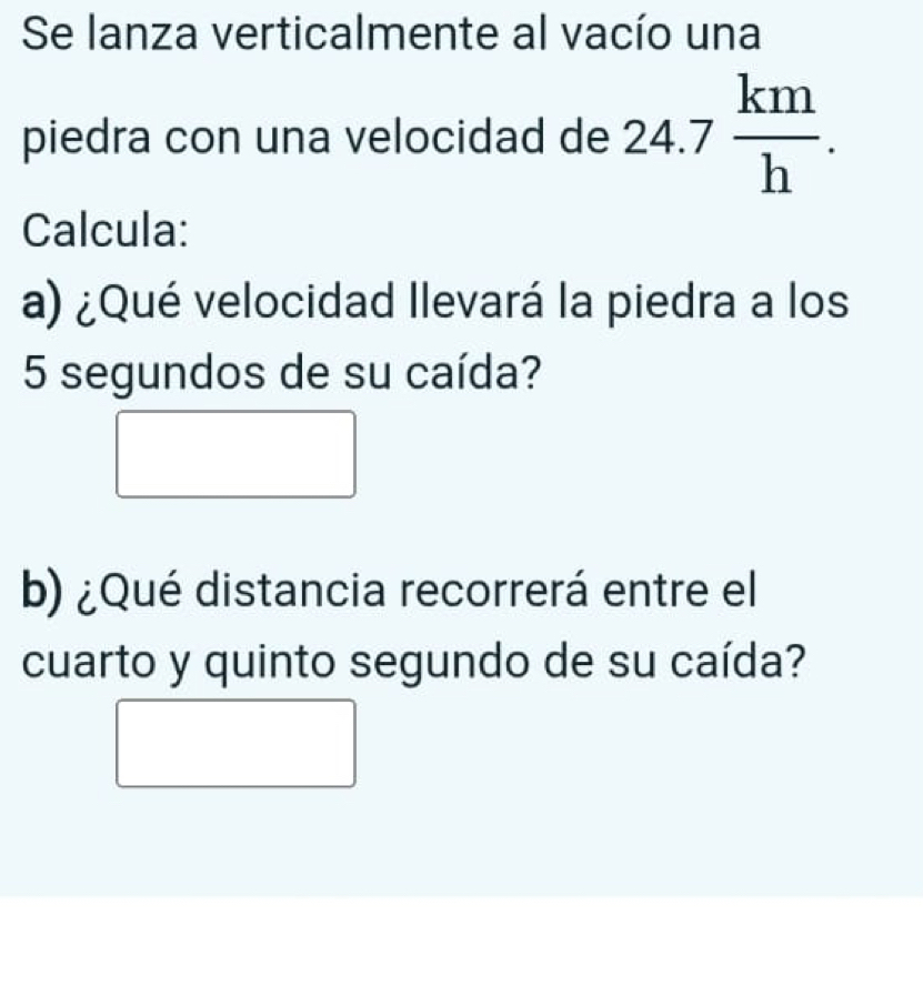 Se lanza verticalmente al vacío una 
piedra con una velocidad de 24.7 km/h . 
Calcula: 
a) ¿Qué velocidad llevará la piedra a los
5 segundos de su caída? 
b) ¿Qué distancia recorrerá entre el 
cuarto y quinto segundo de su caída?