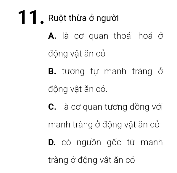 Ruột thừa ở người
A. là cơ quan thoái hoá ở
động vật ăn cỏ
B. tương tự manh tràng ở
động vật ăn cỏ.
C. là cơ quan tương đồng với
manh tràng ở động vật ăn có
D. có nguồn gốc từ manh
tràng ở động vật ăn có