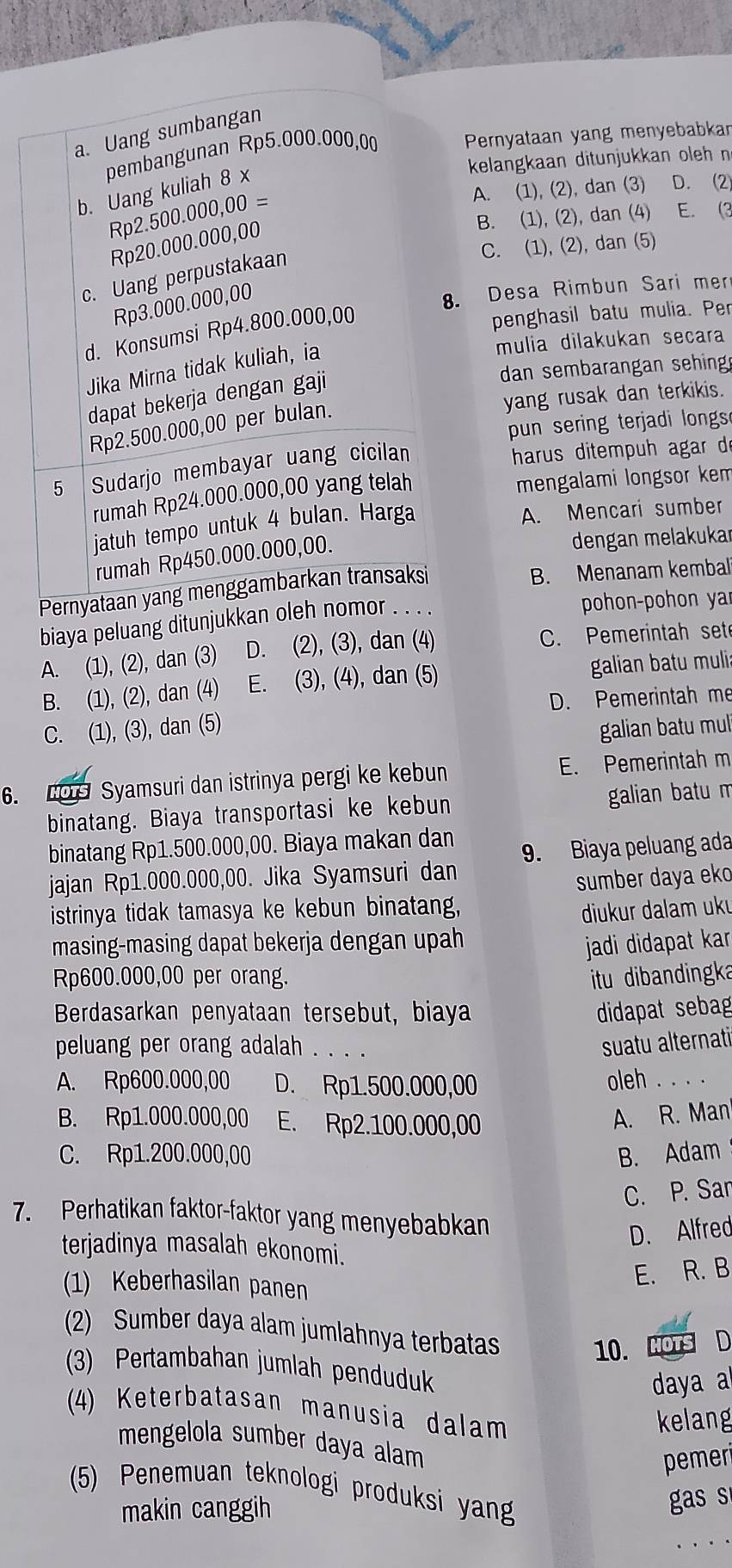 a. Uang sumbangan
pembangunan Rp5.000.000,00 Pernyataan yang menyebabkar
kelangkaan ditunjukkan oleh n
b. Uang kuliah 8 x
Rp2.500.000,00=
A. (1), (2), dan (3) D. 2
B. (1), (2), dan (4) E. (3
Rp20.000.000, 00
C. (1), (2), dan (5)
c. Uang perpustakaan
Rp3.000.000,00
8. Desa Rimbun Sari mer
d. Konsumsi Rp4.800.000,00
penghasil batu mulia. Per
Jika Mirna tidak kuliah, ia
mulia dilakukan secara
dan sembarangan sehing
yang rusak dan terkikis.
dapat bekerja dengan gaji
pun sering terjadi longs
Rp2.500.000,00 per bulan.
5 Sudarjo membayar uang cicilan
harus ditempuh agar d
rumah Rp24.000.000,00 yang telah
mengalami longsor kem
jatuh tempo untuk 4 bulan. Harga
A. Mencari sumber
rumah Rp450.000.000,00.
dengan melakukar
Pernyataan yang menggambarkan transaksi
B. Menanam kembal
biaya peluang ditunjukkan oleh nomor
pohon-pohon ya
A. (1), (2), dan (3) D. (2), (3), dan (4) C. Pemerintah set
B. (1), (2), dan (4 E. (3), (4), dan (5) galian batu mulia
D. Pemerintah me
C. (1), (3), dan (5) galian batu mul
6. CO Syamsuri dan istrinya pergi ke kebun E. Pemerintah m
binatang. Biaya transportasi ke kebun galian batu m
binatang Rp1.500.000,00. Biaya makan dan
9. Biaya peluang ada
jajan Rp1.000.000,00. Jika Syamsuri dan
sumber daya eko
istrinya tidak tamasya ke kebun binatang,
diukur dalam ukı
masing-masing dapat bekerja dengan upah
jadi didapat kar
Rp600.000,00 per orang. itu dibandingka
Berdasarkan penyataan tersebut, biaya didapat sebag
peluang per orang adalah . .
suatu alternati
A. Rp600.000,00 D. Rp1.500.000,00 oleh . . .
B. Rp1.000.000,00 E. Rp2.100.000,00
A. R. Man
C. Rp1.200.000,00 B. Adam
C. P. Sar
7. Perhatikan faktor-faktor yang menyebabkan
D. Alfred
terjadinya masalah ekonomi.
(1) Keberhasilan panen
E. R. B
(2) Sumber daya alam jumlahnya terbatas
10. MOTS D
(3) Pertambahan jumlah penduduk
daya
(4) Keterbatasan manusia dalam
kelang
mengelola sumber daya alam
pemeri
(5) Penemuan teknologi produksi yan
makin canggih
gas s