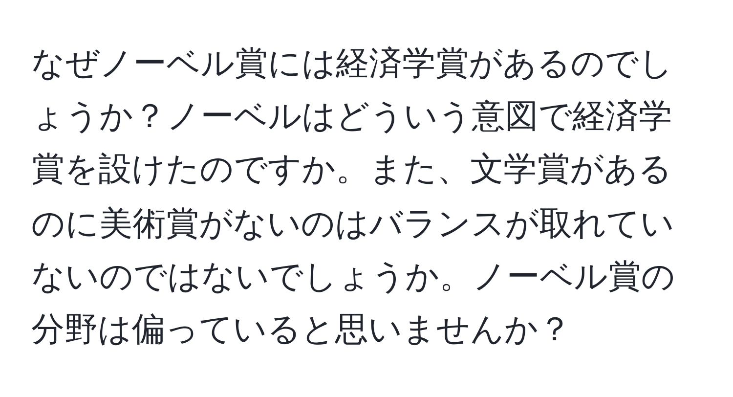 なぜノーベル賞には経済学賞があるのでしょうか？ノーベルはどういう意図で経済学賞を設けたのですか。また、文学賞があるのに美術賞がないのはバランスが取れていないのではないでしょうか。ノーベル賞の分野は偏っていると思いませんか？