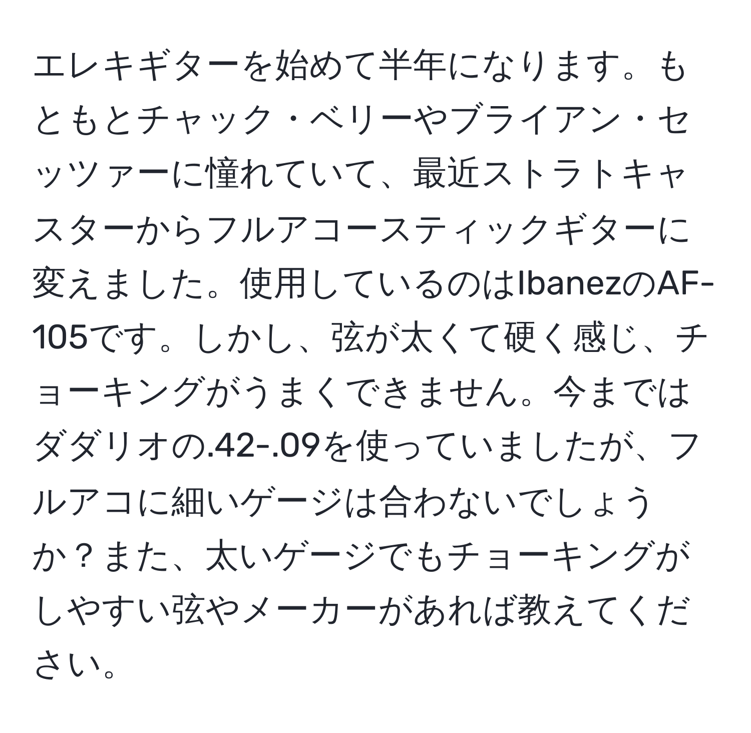 エレキギターを始めて半年になります。もともとチャック・ベリーやブライアン・セッツァーに憧れていて、最近ストラトキャスターからフルアコースティックギターに変えました。使用しているのはIbanezのAF-105です。しかし、弦が太くて硬く感じ、チョーキングがうまくできません。今まではダダリオの.42-.09を使っていましたが、フルアコに細いゲージは合わないでしょうか？また、太いゲージでもチョーキングがしやすい弦やメーカーがあれば教えてください。