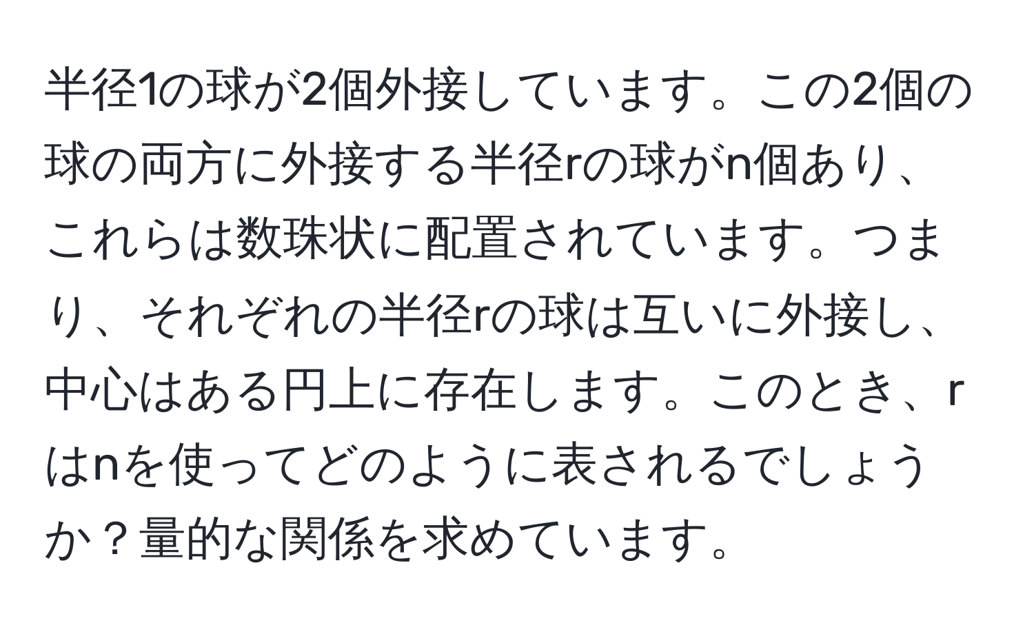 半径1の球が2個外接しています。この2個の球の両方に外接する半径rの球がn個あり、これらは数珠状に配置されています。つまり、それぞれの半径rの球は互いに外接し、中心はある円上に存在します。このとき、rはnを使ってどのように表されるでしょうか？量的な関係を求めています。