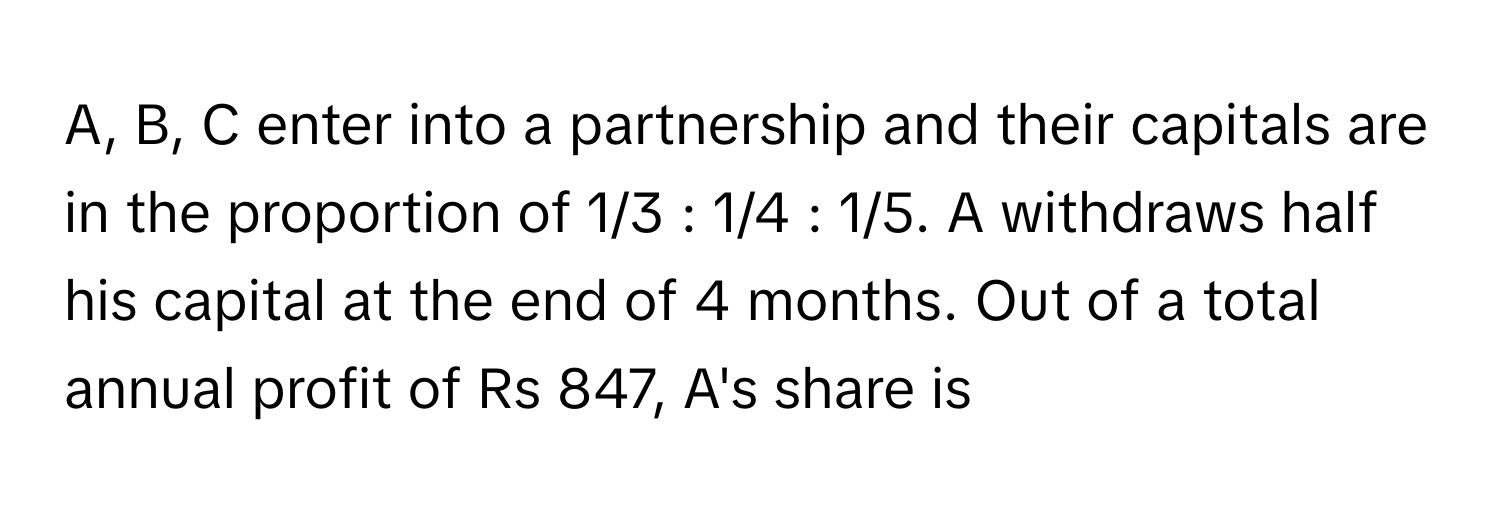 A, B, C enter into a partnership and their capitals are in the proportion of 1/3 : 1/4 : 1/5. A withdraws half his capital at the end of 4 months. Out of a total annual profit of Rs 847, A's share is