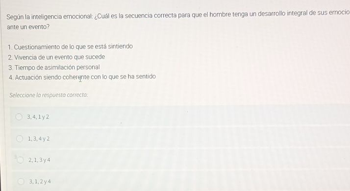 Según la inteligencia emocional: ¿Cuál es la secuencia correcta para que el hombre tenga un desarrollo integral de sus emocio
ante un evento?
1. Cuestionamiento de lo que se está sintiendo
2. Vivencia de un evento que sucede
3. Tiempo de asimilación personal
4. Actuación siendo coherente con lo que se ha sentido
Seleccione la respuesta correcta:
3, 4, 1 y 2
1, 3, 4 y 2
2, 1, 3y 4
3, 1, 2 y 4