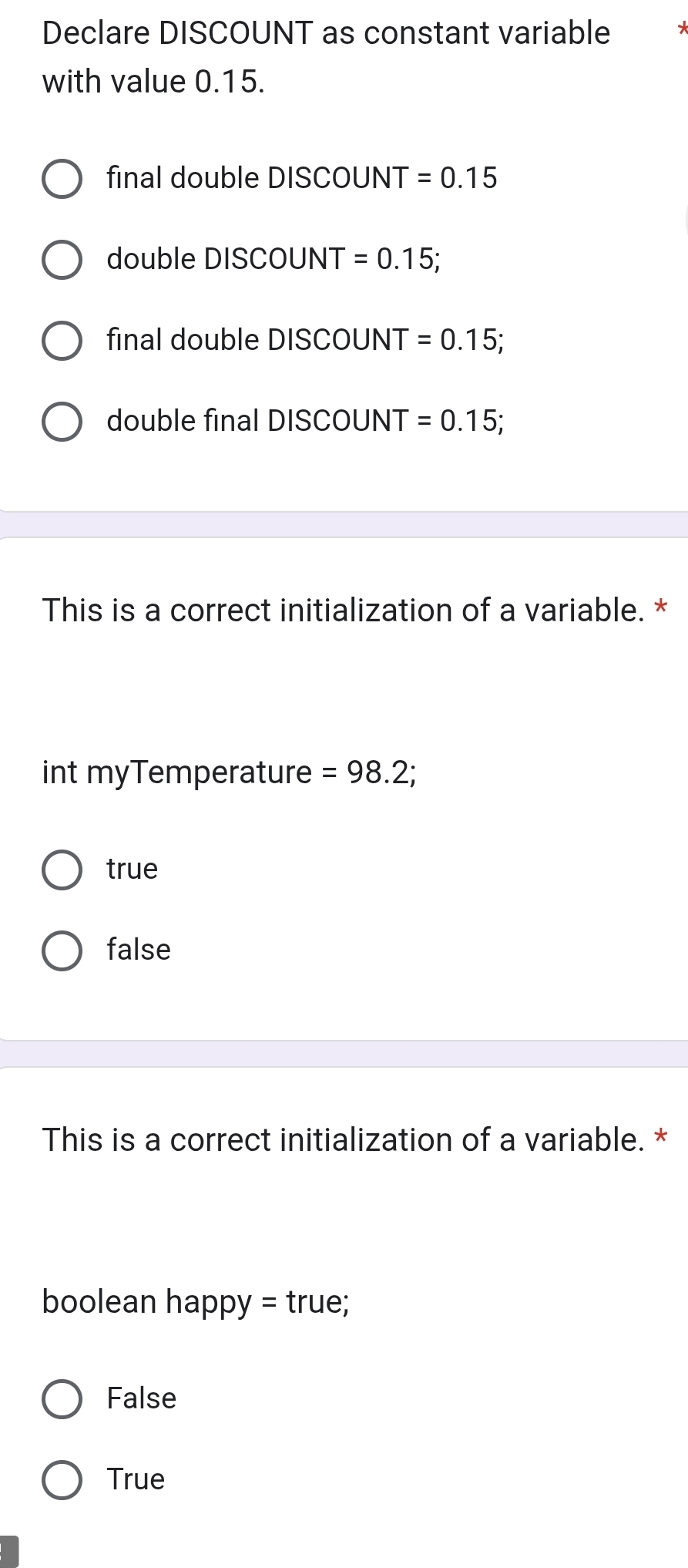 Declare DISCOUNT as constant variable
with value 0.15.
final double DISCOUNT =0.15
double DISCOUNT =0.15
final double DISCOUNT =0.15
double final DISCOUNT =0.15
This is a correct initialization of a variable. *
int myTemperature =98.2
true
false
This is a correct initialization of a variable. *
boolean happy = true;
False
True