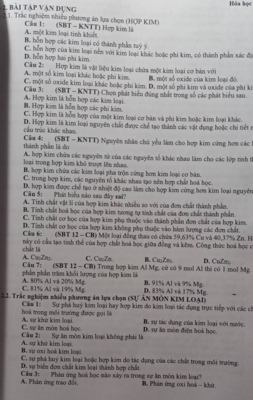 Hóa học
2. bài tập vận dụng
*  2.1. Trắc nghiệm nhiều phương án lựa chọn (HợP KIM)
Câu 1: (SBT - KNTT) Hợp kim là
A. một kim loại tinh khiết.
B. hỗn hợp các kim loại có thành phần tuỳ ý.
C. hỗn hợp của kim loại nền với kim loại khác hoặc phi kim, có thành phần xác đị
D. hỗn hợp hai phi kim.
Câu 2:  Hợp kim là vật liệu kim loại chứa một kim loại cơ bản với
A. một số kim loại khác hoặc phi kim. B. một số oxide của kim loại đó.
C. một số oxide kim loại khác hoặc phi kim. D. một số phi kim và oxide của phi ki
Câu 3: (SBT - KNTT) Chọn phát biểu đúng nhất trong số các phát biểu sau.
A. Hợp kim là hỗn hợp các kim loại.
B. Hợp kim là hỗn hợp các phi kim.
C. Hợp kim là hỗn hợp của một kim loại cơ bản và phi kim hoặc kim loại khác.
D. Hợp kim là kim loại nguyên chất được chế tạo thành các vật dụng hoặc chi tiết n
cấu trúc khác nhau.
Câu 4: (SBT - KNTT) Nguyên nhân chủ yếu làm cho hợp kim cứng hơn các h
thành phần là do
A. hợp kim chứa các nguyên tử của các nguyên tố khác nhau làm cho các lớp tinh từ
loại trong hợp kim khó trượt lên nhau.
B. hợp kim chứa các kim loại pha trộn cứng hơn kim loại cơ bản.
C. trong hợp kim, các nguyên tố khác nhau tạo nên hợp chất hoá học.
D. hợp kim được chế tạo ở nhiệt độ cao làm cho hợp kim cứng hơn kim loại nguyên
Câu 5: Phát biểu nào sau đây sai?
A. Tính chất vật lí của hợp kim khác nhiều so với của đơn chất thành phần.
B. Tính chất hoá học của hợp kim tương tự tính chất của đơn chất thành phần.
C. Tính chất cơ học của hợp kim phụ thuộc vào thành phần đơn chất của hợp kim.
D. Tính chất cơ học của hợp kim không phụ thuộc vào hàm lượng các đơn chất.
Câu 6:  (SBT 12 - CB) Một loại đồng thau có chứa 59,63% Cu và 40,37% Zn. H
này có cầu tạo tinh thể của hợp chất hoá học giữa đồng và kẽm. Công thức hoá học c
chất là
A. Cu₃Zn2. C. Cu₂Zn. B. Cu₂Zn3. D. CuZn₂.
Câu 7: (SBT 12 - CB) Trong hợp kim Al Mg, cứ có 9 mol Al thì có 1 mol Mg.
phần phần trăm khối lượng của hợp kim là
A. 80% Al và 20% Mg. B. 91% Al và 9% Mg.
C. 81% Al và 19% Mg. D. 83% Al và 17% Mg.
2.2. Trắc nghiệm nhiều phương án lựa chọn (Sự ĂN MÒN KIM LOẠI)
Câu 1: Sự phá huỷ kim loại hay hợp kim do kim loại tác dụng trực tiếp với các ch
hoá trong môi trường được gọi là
A. sự khử kim loại.  B. sự tác dụng của kim loại với nước.
C. sự ăn mòn hoá học. D. sự ăn mòn điện hoá học.
Câu 2: Sự ăn mòn kim loại không phải là
A. sự khử kim loại.
B. sự oxi hoá kim loại.
C. sự phá huỷ kim loại hoặc hợp kim do tác dụng của các chất trong môi trường.
D. sự biển đơn chất kim loại thành hợp chất.
Câu 3: Phản ứng hoá học nào xảy ra trong sự ăn mòn kim loại?
A. Phản ứng trao đồi.  B. Phản ứng oxi hoá - khử.