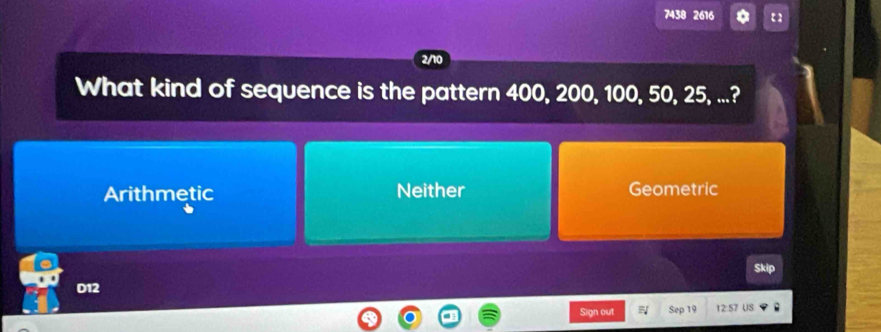 7438 2616
2/10
What kind of sequence is the pattern 400, 200, 100, 50, 25, ...?
Arithmetic Neither Geometric
Skip
D12
Sign out Sep 19 12:57 US