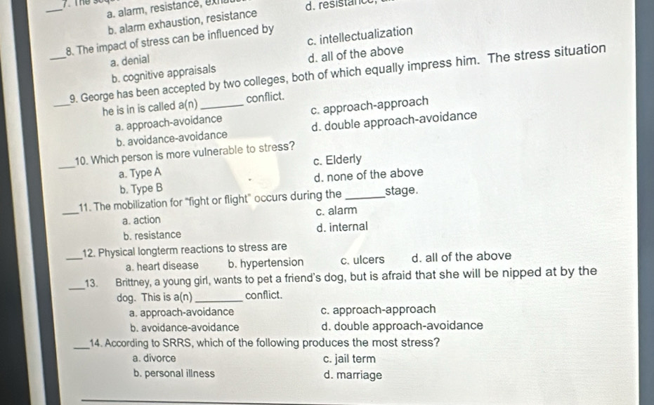 a. alarm, resistancé, ex d. resistanc
b. alarm exhaustion, resistance
8. The impact of stress can be influenced by
a. denial c. intellectualization
b. cognitive appraisals d. all of the above
_
_9. George has been accepted by two colleges, both of which equally impress him. The stress situation
he is in is called a(n) _conflict.
a. approach-avoidance c. approach-approach
b. avoidance-avoidance d. double approach-avoidance
_
10. Which person is more vulnerable to stress?
a. Type A c. Elderly
b. Type B d. none of the above
_
11. The mobilization for "fight or flight" occurs during the _stage.
a. action c. alarm
b. resistance d. internal
_
12. Physical longterm reactions to stress are
a. heart disease b. hypertension c. ulcers d. all of the above
_13. Brittney, a young girl, wants to pet a friend's dog, but is afraid that she will be nipped at by the
dog. This is a(n)_ conflict.
a. approach-avoidance c. approach-approach
b. avoidance-avoidance d. double approach-avoidance
_14. According to SRRS, which of the following produces the most stress?
a. divorce c. jail term
b. personal illness d. marriage